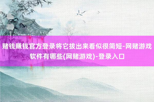 赌钱赚钱官方登录将它拔出来看似很简短-网赌游戏软件有哪些(网赌游戏)-登录入口