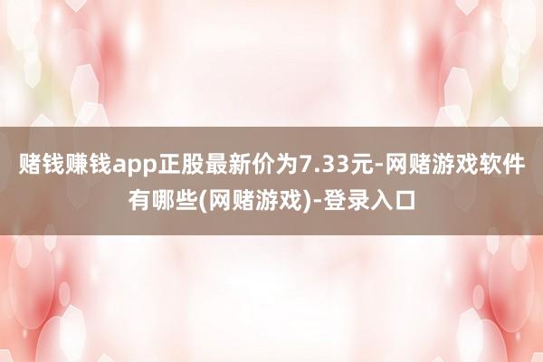 赌钱赚钱app正股最新价为7.33元-网赌游戏软件有哪些(网赌游戏)-登录入口