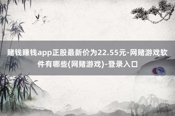 赌钱赚钱app正股最新价为22.55元-网赌游戏软件有哪些(网赌游戏)-登录入口