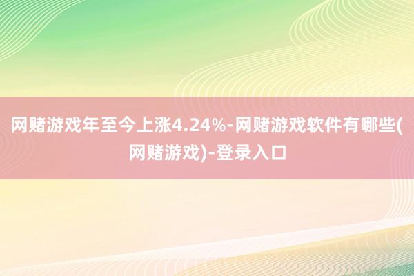 网赌游戏年至今上涨4.24%-网赌游戏软件有哪些(网赌游戏)-登录入口