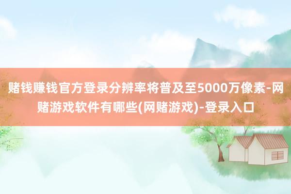 赌钱赚钱官方登录分辨率将普及至5000万像素-网赌游戏软件有哪些(网赌游戏)-登录入口