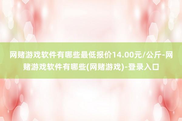 网赌游戏软件有哪些最低报价14.00元/公斤-网赌游戏软件有哪些(网赌游戏)-登录入口