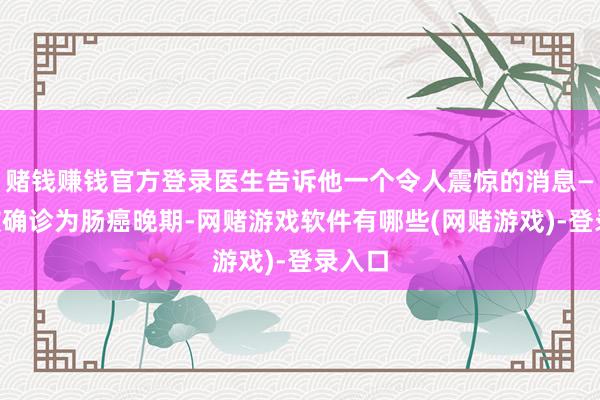 赌钱赚钱官方登录医生告诉他一个令人震惊的消息——他被确诊为肠癌晚期-网赌游戏软件有哪些(网赌游戏)-登录入口