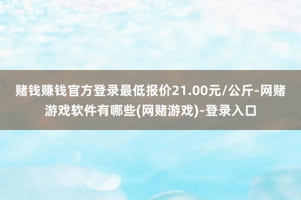 赌钱赚钱官方登录最低报价21.00元/公斤-网赌游戏软件有哪些(网赌游戏)-登录入口