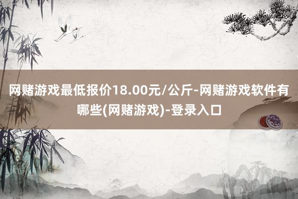 网赌游戏最低报价18.00元/公斤-网赌游戏软件有哪些(网赌游戏)-登录入口