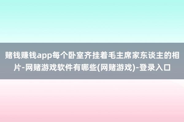 赌钱赚钱app每个卧室齐挂着毛主席家东谈主的相片-网赌游戏软件有哪些(网赌游戏)-登录入口