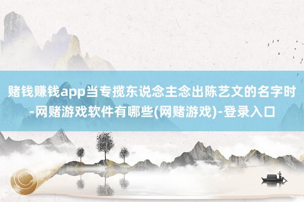 赌钱赚钱app当专揽东说念主念出陈艺文的名字时-网赌游戏软件有哪些(网赌游戏)-登录入口