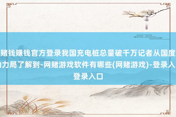 赌钱赚钱官方登录我国充电桩总量破千万记者从国度动力局了解到-网赌游戏软件有哪些(网赌游戏)-登录入口