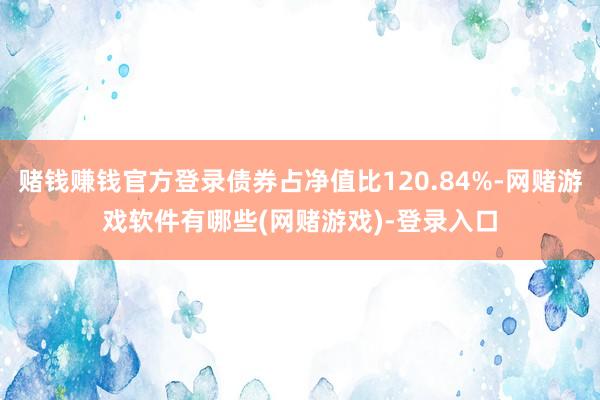 赌钱赚钱官方登录债券占净值比120.84%-网赌游戏软件有哪些(网赌游戏)-登录入口