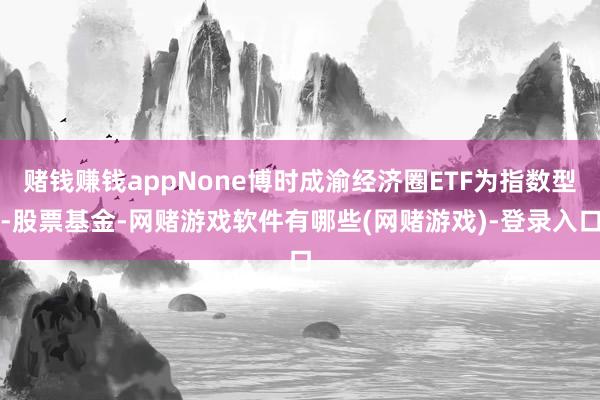 赌钱赚钱appNone博时成渝经济圈ETF为指数型-股票基金-网赌游戏软件有哪些(网赌游戏)-登录入口