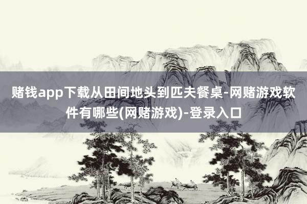 赌钱app下载　　从田间地头到匹夫餐桌-网赌游戏软件有哪些(网赌游戏)-登录入口