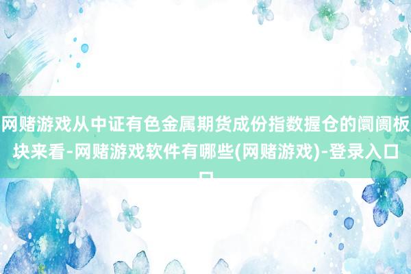 网赌游戏从中证有色金属期货成份指数握仓的阛阓板块来看-网赌游戏软件有哪些(网赌游戏)-登录入口