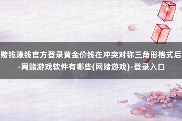 赌钱赚钱官方登录黄金价钱在冲突对称三角形格式后-网赌游戏软件有哪些(网赌游戏)-登录入口