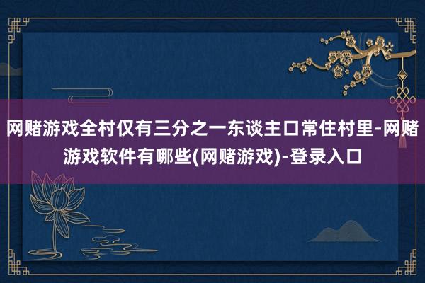 网赌游戏全村仅有三分之一东谈主口常住村里-网赌游戏软件有哪些(网赌游戏)-登录入口