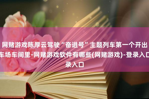 网赌游戏陈厚云驾驶“奋进号”主题列车第一个开出车场车间里-网赌游戏软件有哪些(网赌游戏)-登录入口