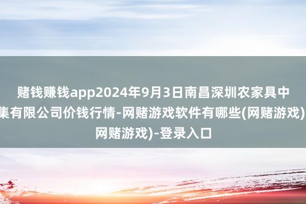 赌钱赚钱app2024年9月3日南昌深圳农家具中心批发市集有限公司价钱行情-网赌游戏软件有哪些(网赌游戏)-登录入口