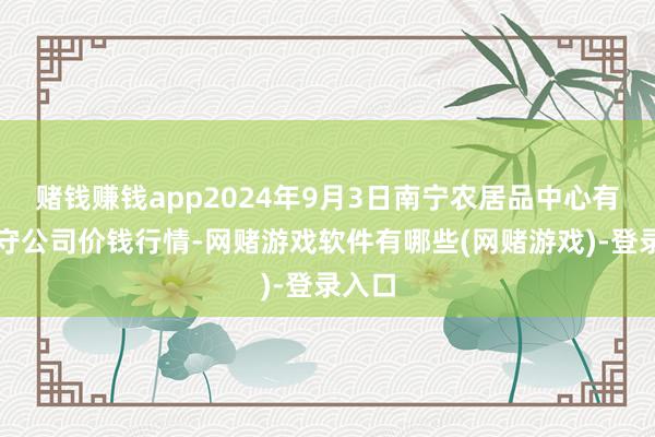 赌钱赚钱app2024年9月3日南宁农居品中心有限职守公司价钱行情-网赌游戏软件有哪些(网赌游戏)-登录入口