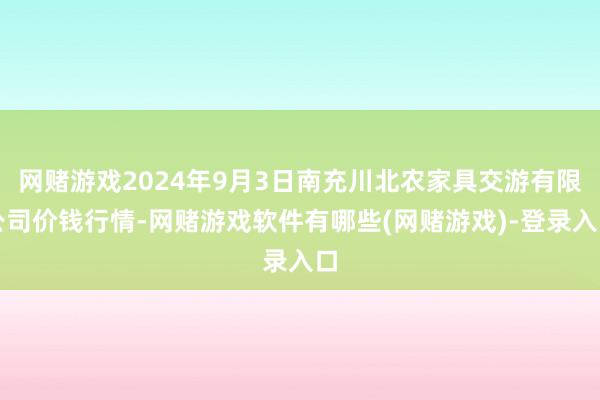 网赌游戏2024年9月3日南充川北农家具交游有限公司价钱行情-网赌游戏软件有哪些(网赌游戏)-登录入口