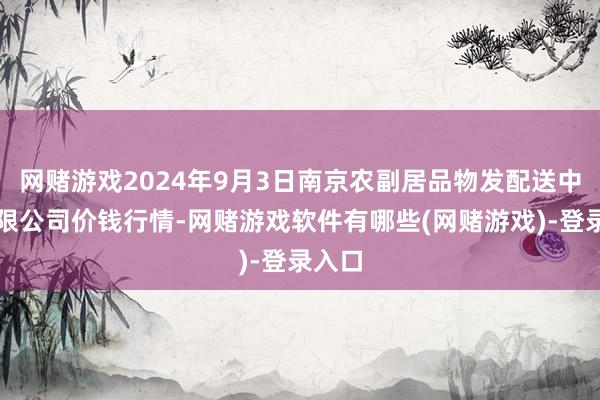 网赌游戏2024年9月3日南京农副居品物发配送中心有限公司价钱行情-网赌游戏软件有哪些(网赌游戏)-登录入口