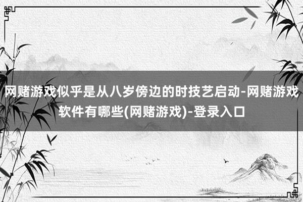 网赌游戏似乎是从八岁傍边的时技艺启动-网赌游戏软件有哪些(网赌游戏)-登录入口