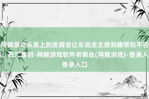 网赌游戏头发上的皮屑会让东说念主感到痛恨和不自信；在汇集时-网赌游戏软件有哪些(网赌游戏)-登录入口