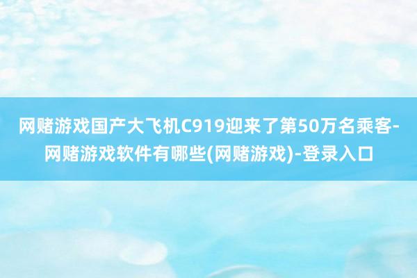 网赌游戏国产大飞机C919迎来了第50万名乘客-网赌游戏软件有哪些(网赌游戏)-登录入口