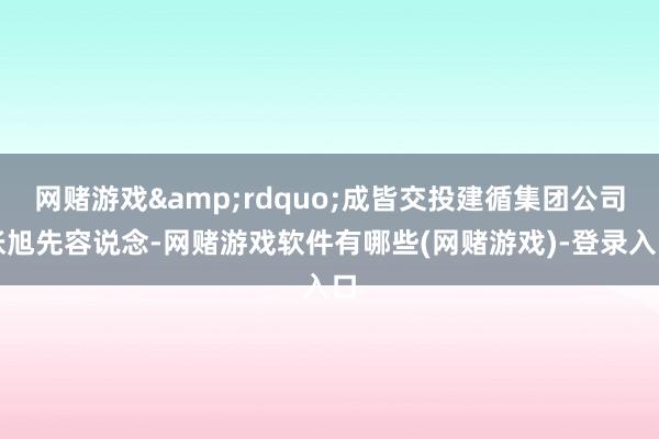 网赌游戏&rdquo;成皆交投建循集团公司张旭先容说念-网赌游戏软件有哪些(网赌游戏)-登录入口