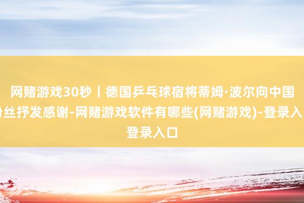 网赌游戏30秒丨德国乒乓球宿将蒂姆·波尔向中国粉丝抒发感谢-网赌游戏软件有哪些(网赌游戏)-登录入口