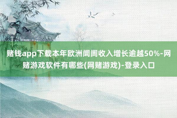 赌钱app下载本年欧洲阛阓收入增长逾越50%-网赌游戏软件有哪些(网赌游戏)-登录入口