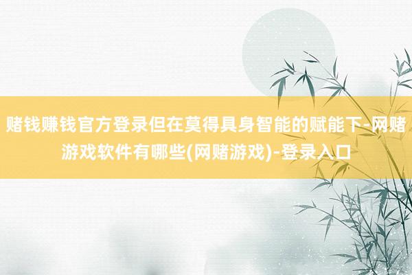 赌钱赚钱官方登录但在莫得具身智能的赋能下-网赌游戏软件有哪些(网赌游戏)-登录入口