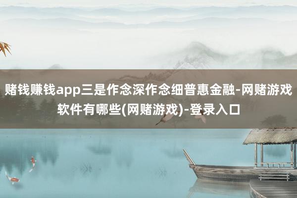 赌钱赚钱app三是作念深作念细普惠金融-网赌游戏软件有哪些(网赌游戏)-登录入口