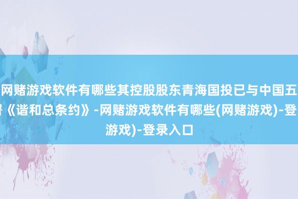 网赌游戏软件有哪些其控股股东青海国投已与中国五矿签署《谐和总条约》-网赌游戏软件有哪些(网赌游戏)-登录入口