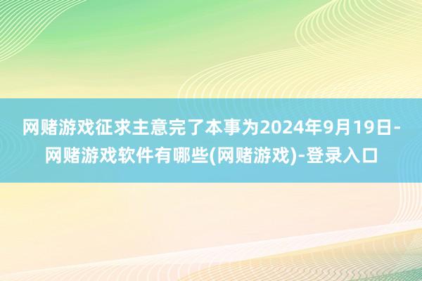 网赌游戏征求主意完了本事为2024年9月19日-网赌游戏软件有哪些(网赌游戏)-登录入口