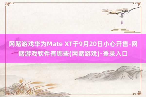 网赌游戏华为Mate XT于9月20日小心开售-网赌游戏软件有哪些(网赌游戏)-登录入口