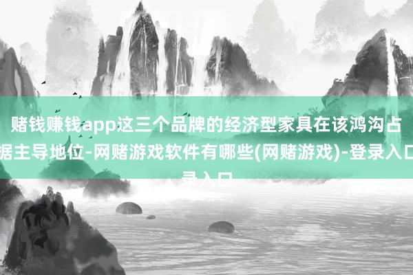 赌钱赚钱app这三个品牌的经济型家具在该鸿沟占据主导地位-网赌游戏软件有哪些(网赌游戏)-登录入口