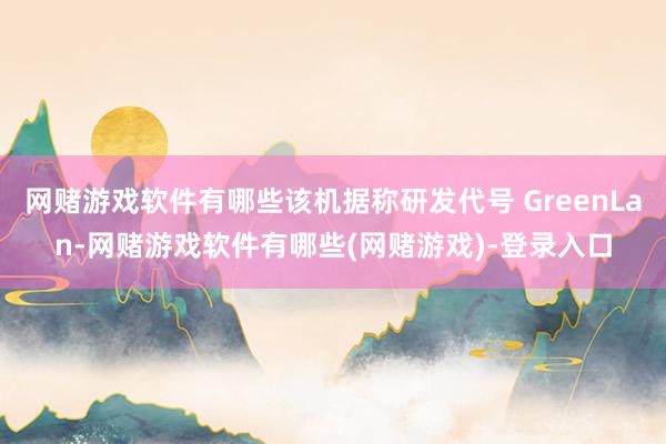 网赌游戏软件有哪些该机据称研发代号 GreenLan-网赌游戏软件有哪些(网赌游戏)-登录入口