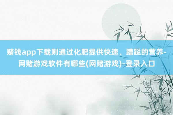 赌钱app下载则通过化肥提供快速、蹧跶的营养-网赌游戏软件有哪些(网赌游戏)-登录入口