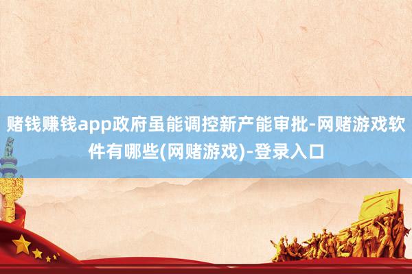 赌钱赚钱app政府虽能调控新产能审批-网赌游戏软件有哪些(网赌游戏)-登录入口