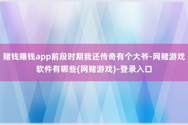 赌钱赚钱app前段时期我还传奇有个大爷-网赌游戏软件有哪些(网赌游戏)-登录入口