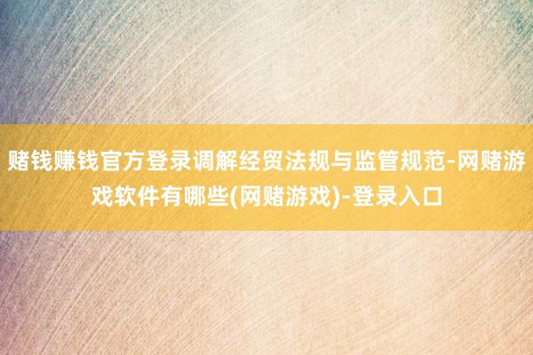 赌钱赚钱官方登录调解经贸法规与监管规范-网赌游戏软件有哪些(网赌游戏)-登录入口