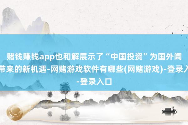 赌钱赚钱app也和解展示了“中国投资”为国外阛阓带来的新机遇-网赌游戏软件有哪些(网赌游戏)-登录入口