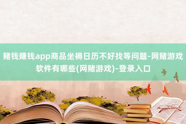 赌钱赚钱app商品坐褥日历不好找等问题-网赌游戏软件有哪些(网赌游戏)-登录入口