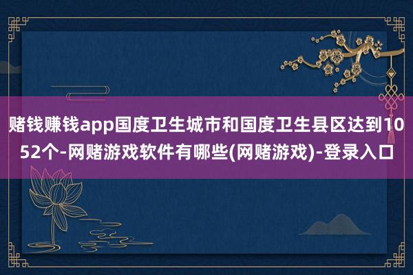 赌钱赚钱app国度卫生城市和国度卫生县区达到1052个-网赌游戏软件有哪些(网赌游戏)-登录入口