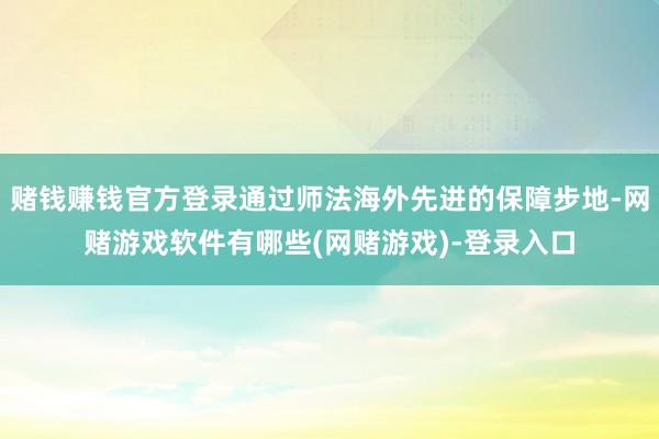 赌钱赚钱官方登录通过师法海外先进的保障步地-网赌游戏软件有哪些(网赌游戏)-登录入口