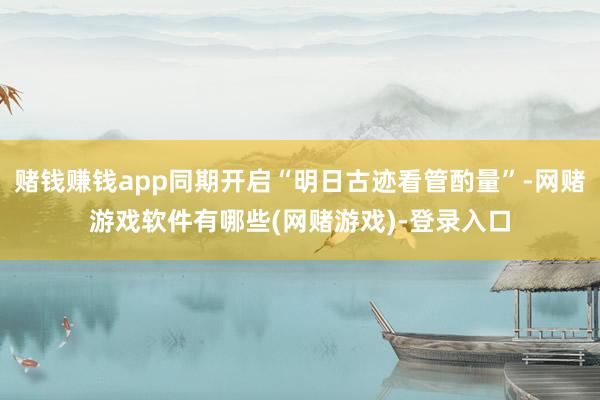 赌钱赚钱app同期开启“明日古迹看管酌量”-网赌游戏软件有哪些(网赌游戏)-登录入口