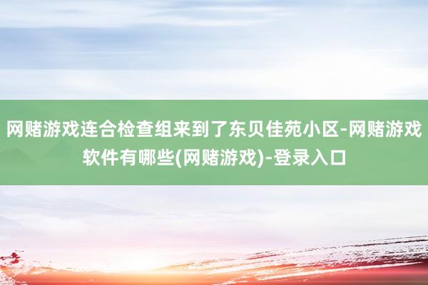 网赌游戏连合检查组来到了东贝佳苑小区-网赌游戏软件有哪些(网赌游戏)-登录入口