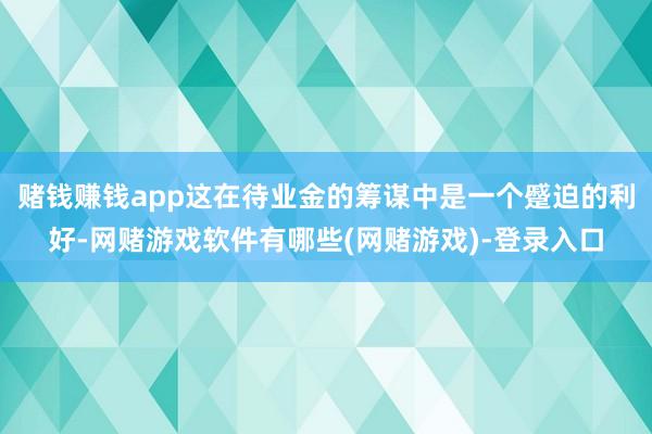 赌钱赚钱app这在待业金的筹谋中是一个蹙迫的利好-网赌游戏软件有哪些(网赌游戏)-登录入口