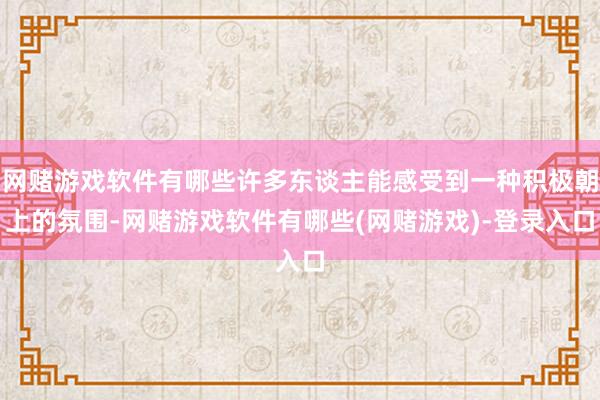 网赌游戏软件有哪些许多东谈主能感受到一种积极朝上的氛围-网赌游戏软件有哪些(网赌游戏)-登录入口