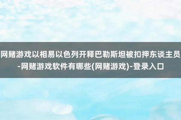 网赌游戏以相易以色列开释巴勒斯坦被扣押东谈主员-网赌游戏软件有哪些(网赌游戏)-登录入口