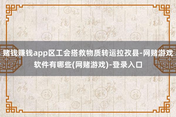 赌钱赚钱app区工会搭救物质转运拉孜县-网赌游戏软件有哪些(网赌游戏)-登录入口
